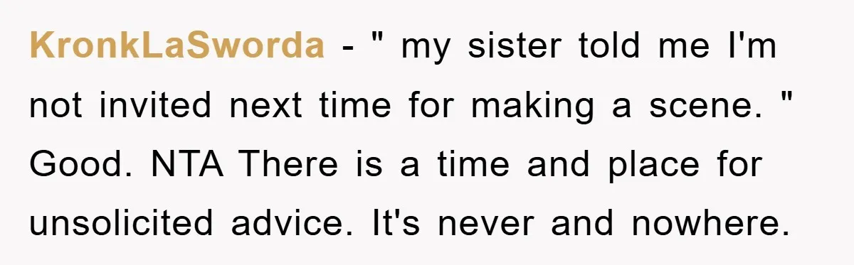 KronkLaSworda − " my sister told me I'm not invited next time for making a scene. " Good. NTA There is a time and place for unsolicited advice. It's never...