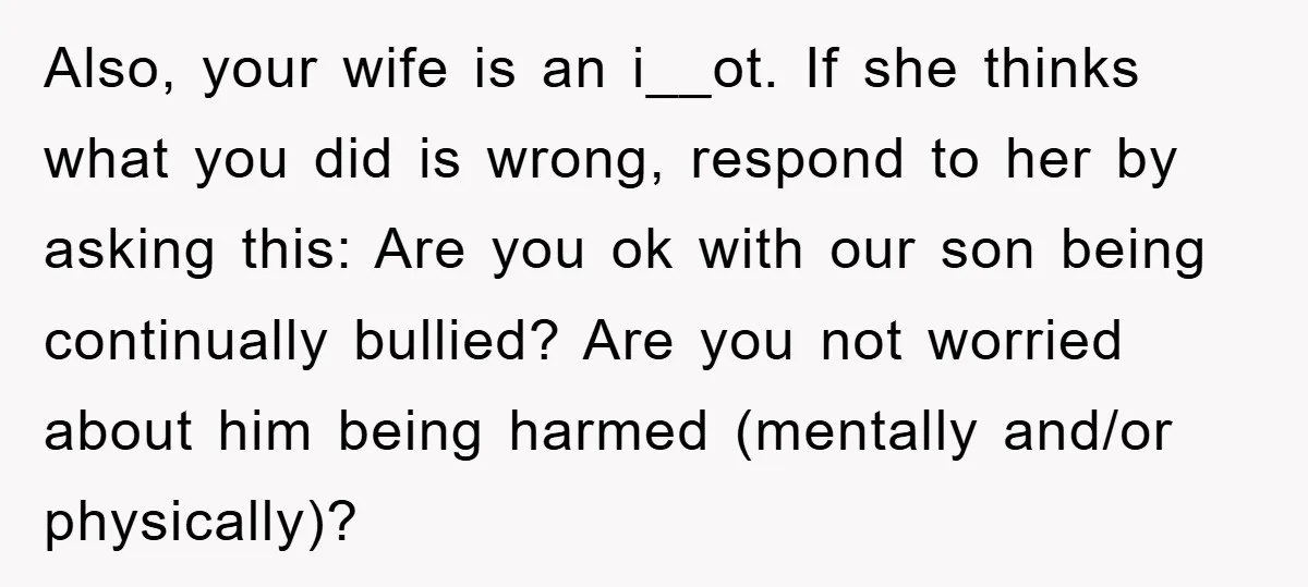 Also, your wife is an i__ot. If she thinks what you did is wrong, respond to her by asking this: Are you ok with our son being continually bullied? Are...