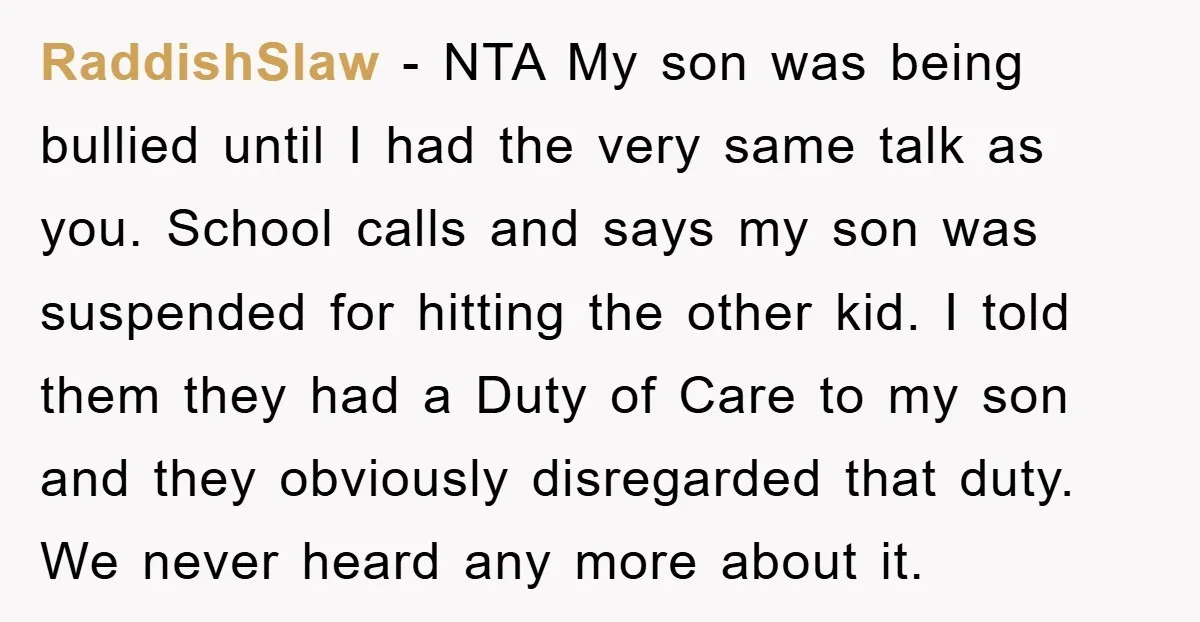 RaddishSlaw − NTA My son was being bullied until I had the very same talk as you. School calls and says my son was suspended for hitting the other kid....