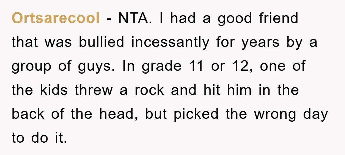Ortsarecool − NTA. I had a good friend that was bullied incessantly for years by a group of guys. In grade 11 or 12, one of the kids threw a...