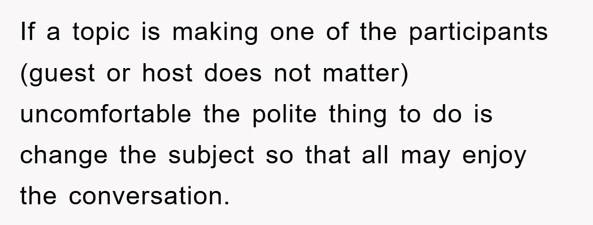 If a topic is making one of the participants (guest or host does not matter) uncomfortable the polite thing to do is change the subject so that all may enjoy...