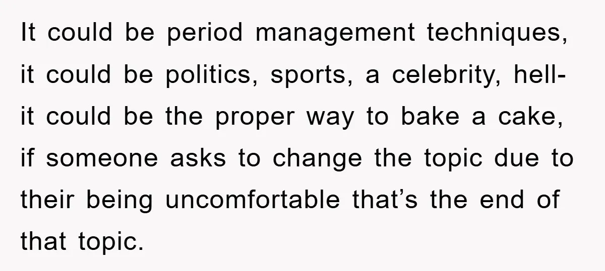 It could be period management techniques, it could be politics, sports, a celebrity, hell- it could be the proper way to bake a cake, if someone asks to change the...
