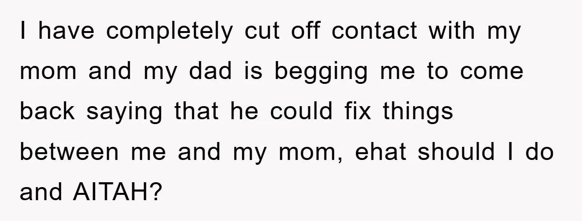 I have completely cut off contact with my mom and my dad is begging me to come back saying that he could fix things between me and my mom, ehat...