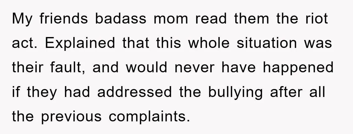 My friends badass mom read them the riot act. Explained that this whole situation was their fault, and would never have happened if they had addressed the bullying after all...
