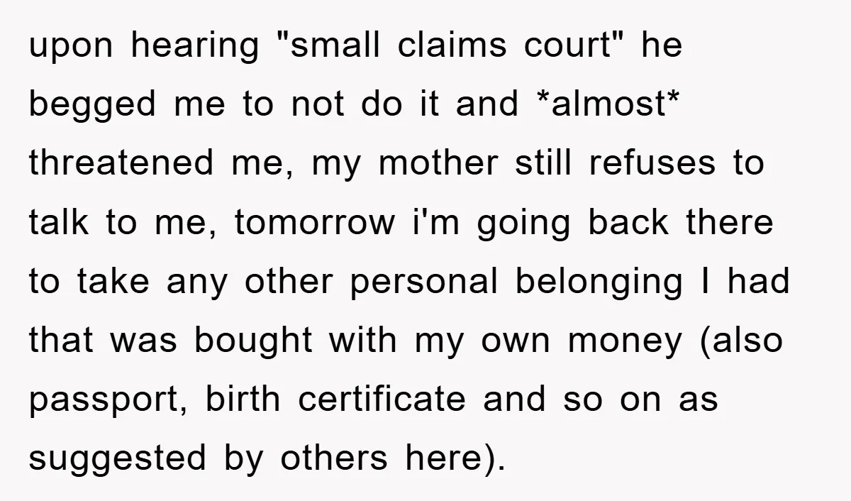 upon hearing "small claims court" he begged me to not do it and *almost* threatened me, my mother still refuses to talk to me, tomorrow i'm going back there to...