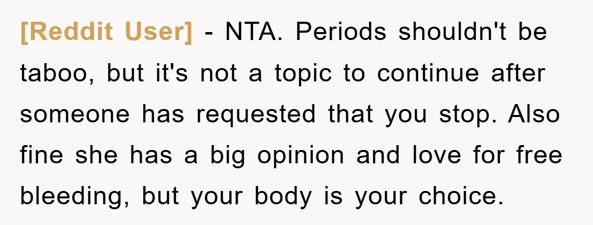 [Reddit User] − NTA. Periods shouldn't be taboo, but it's not a topic to continue after someone has requested that you stop. Also fine she has a big opinion and...