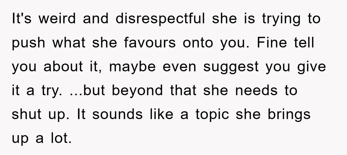 It's weird and disrespectful she is trying to push what she favours onto you. Fine tell you about it, maybe even suggest you give it a try. ...but beyond that...