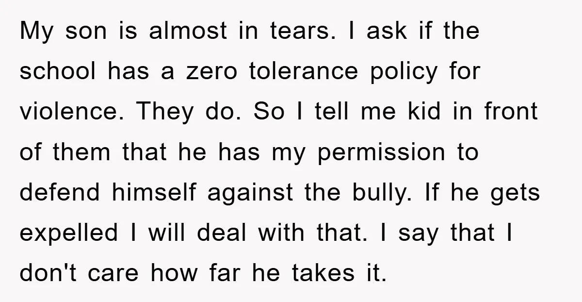 My son is almost in tears. I ask if the school has a zero tolerance policy for violence. They do. So I tell me kid in front of them that...