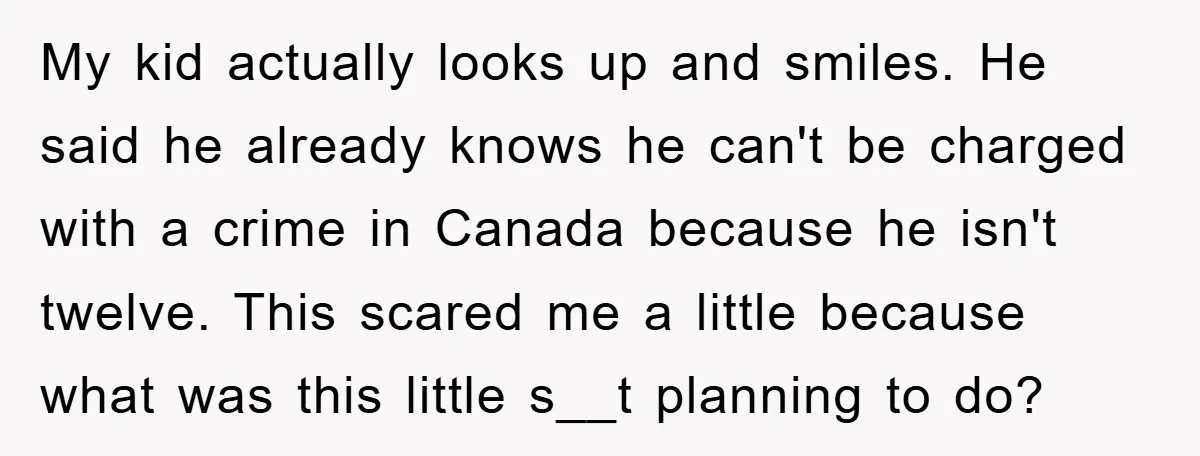 My kid actually looks up and smiles. He said he already knows he can't be charged with a crime in Canada because he isn't twelve. This scared me a little...