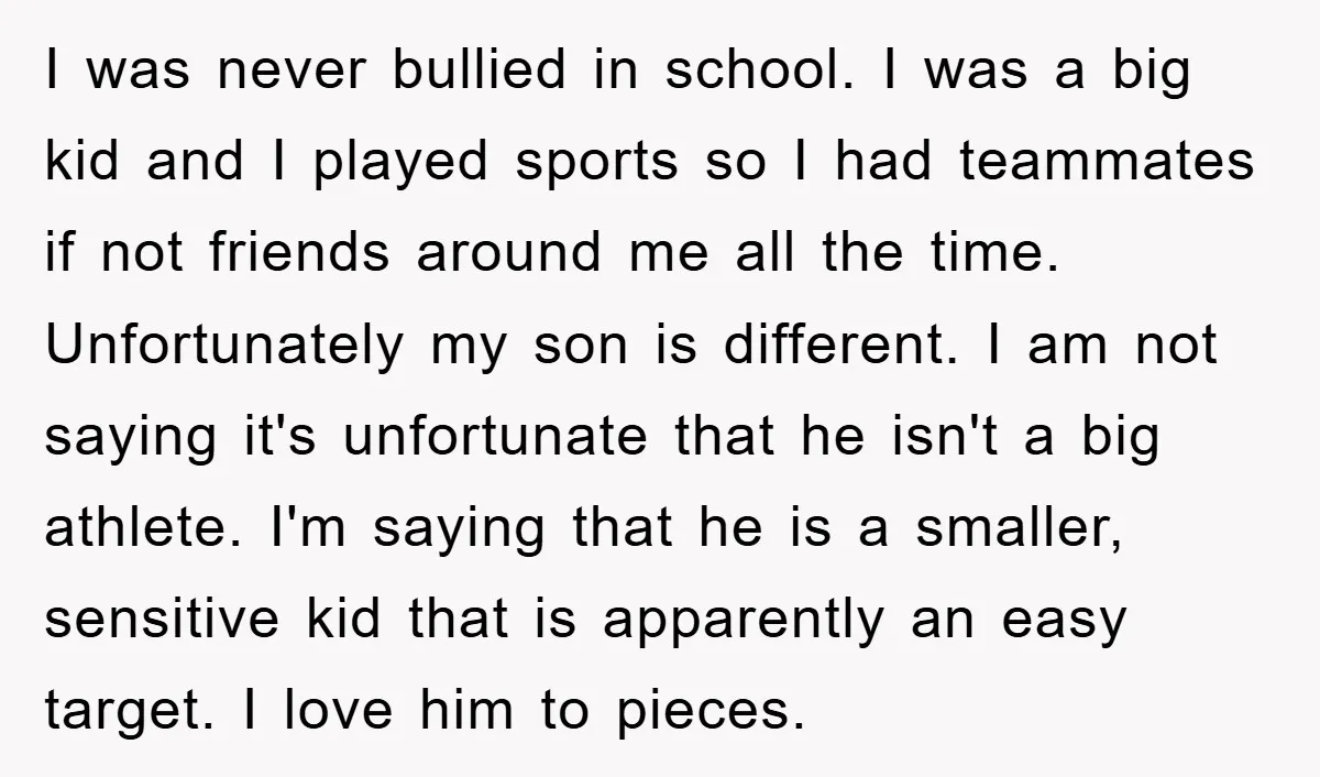 I was never bullied in school. I was a big kid and I played sports so I had teammates if not friends around me all the time. Unfortunately my son...