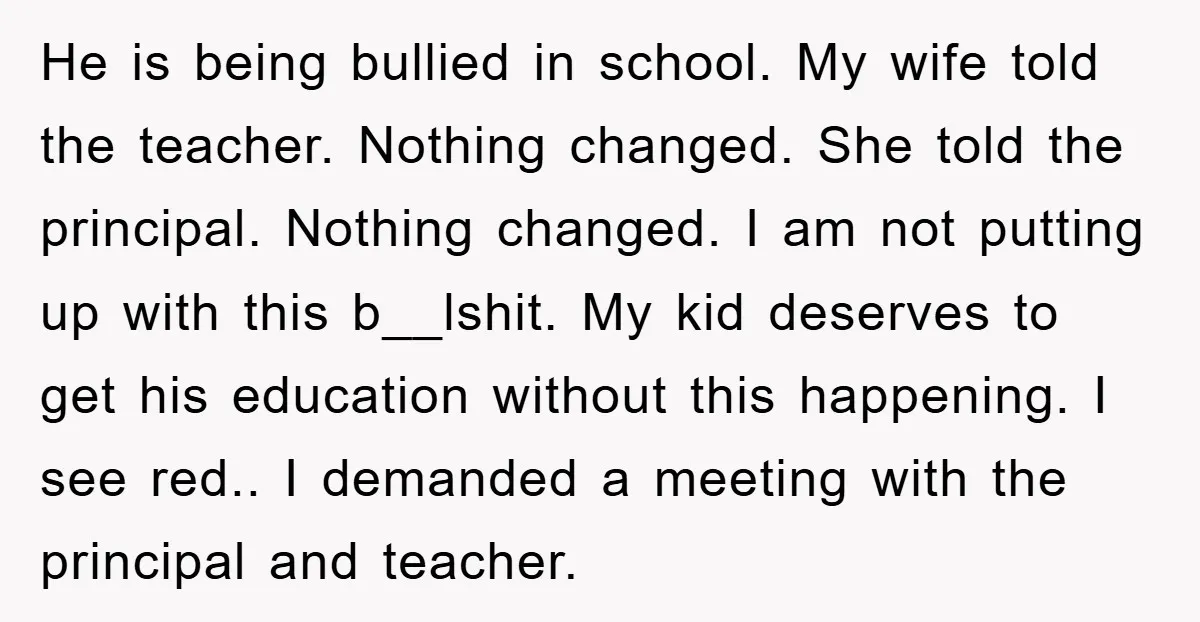 He is being bullied in school. My wife told the teacher. Nothing changed. She told the principal. Nothing changed. I am not putting up with this b__lshit. My kid deserves...