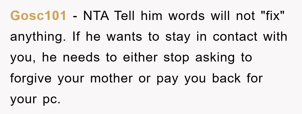 Gosc101 − NTA Tell him words will not "fix" anything. If he wants to stay in contact with you, he needs to either stop asking to forgive your mother or...