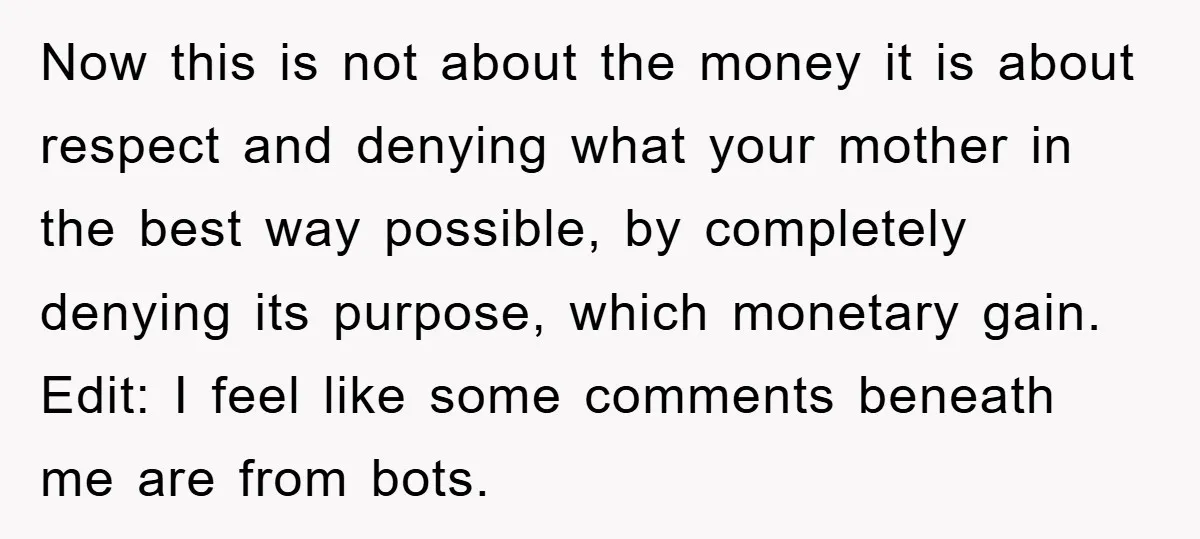 Now this is not about the money it is about respect and denying what your mother in the best way possible, by completely denying its purpose, which monetary gain. Edit:...