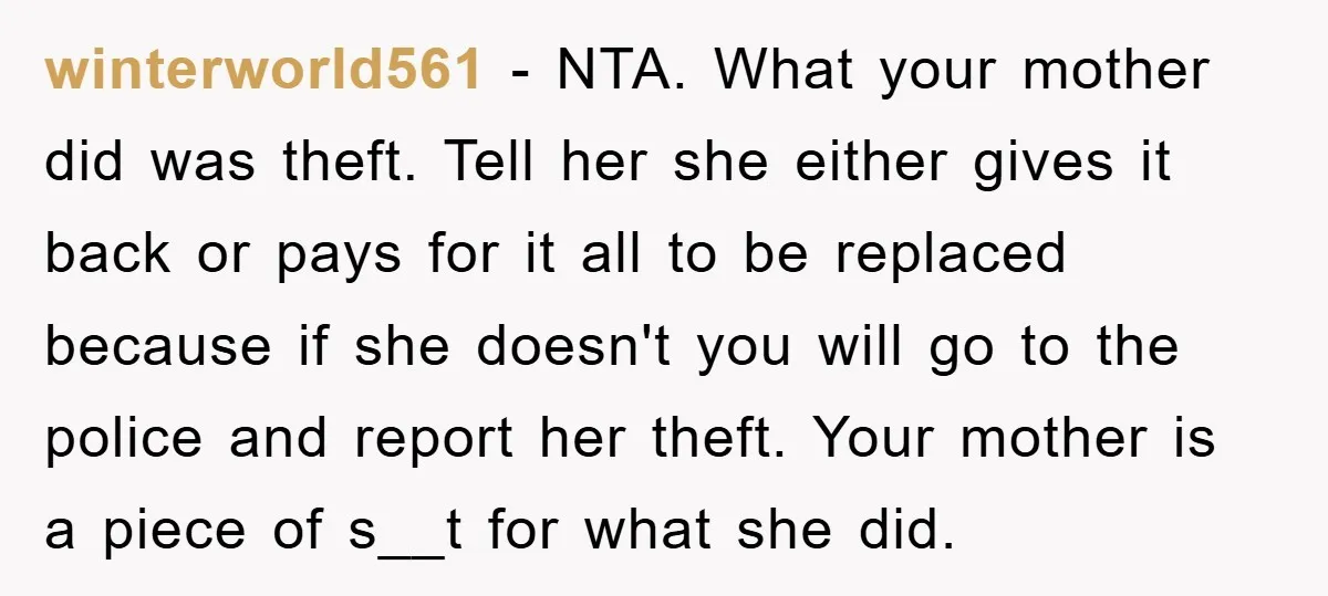 winterworld561 − NTA. What your mother did was theft. Tell her she either gives it back or pays for it all to be replaced because if she doesn't you will...