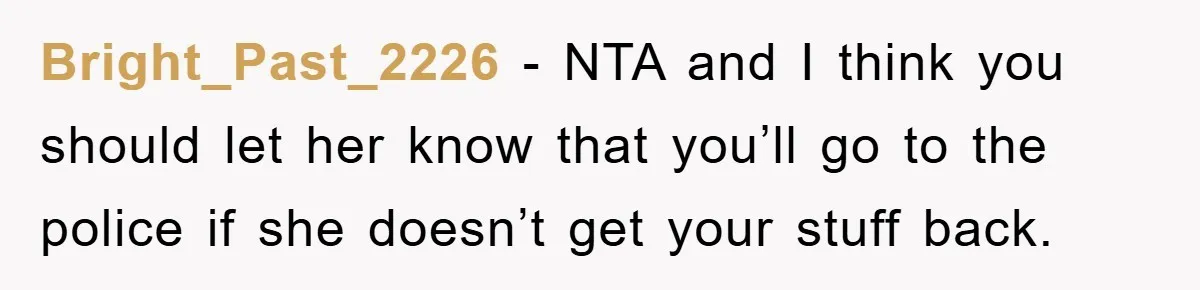 Bright_Past_2226 − NTA and I think you should let her know that you’ll go to the police if she doesn’t get your stuff back.