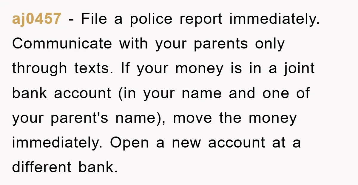 aj0457 − File a police report immediately. Communicate with your parents only through texts. If your money is in a joint bank account (in your name and one of your...
