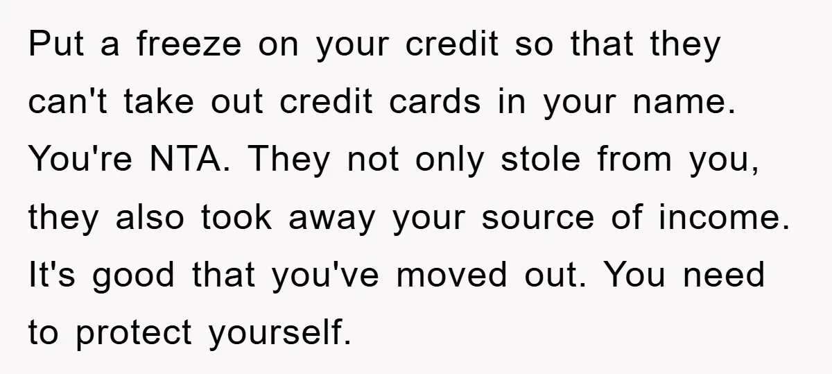 Put a freeze on your credit so that they can't take out credit cards in your name. You're NTA. They not only stole from you, they also took away your...