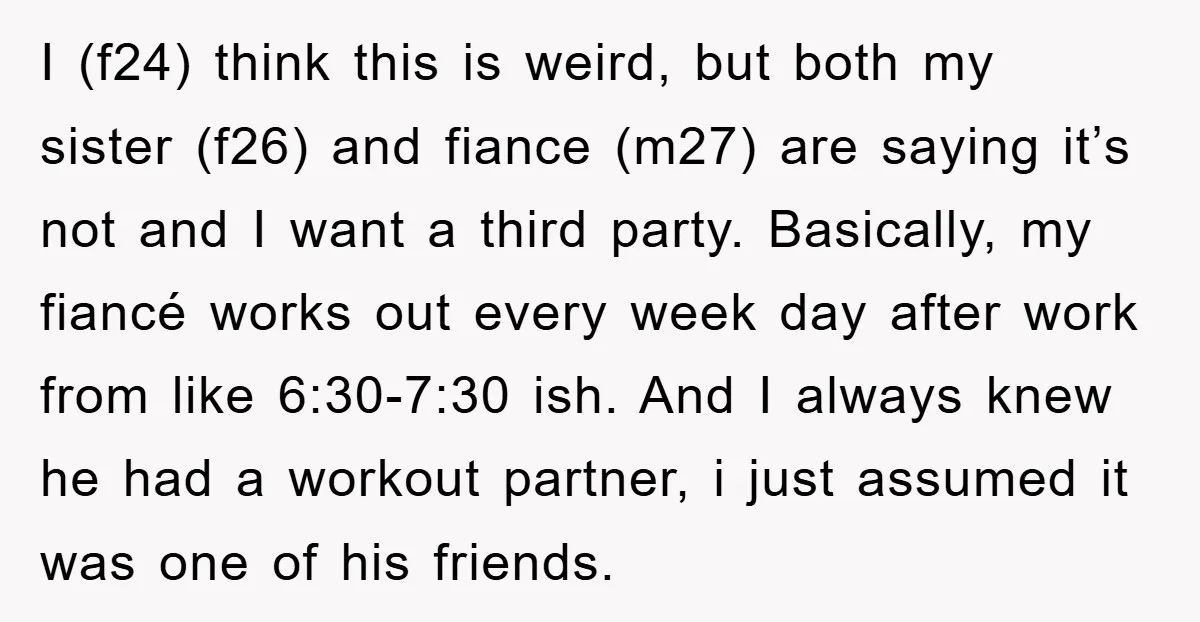 I (f24) think this is weird, but both my sister (f26) and fiance (m27) are saying it’s not and I want a third party. Basically, my fiancé works out every...