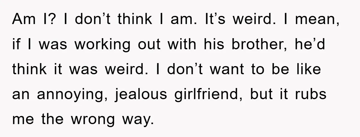 Am I? I don’t think I am. It’s weird. I mean, if I was working out with his brother, he’d think it was weird. I don’t want to be like...