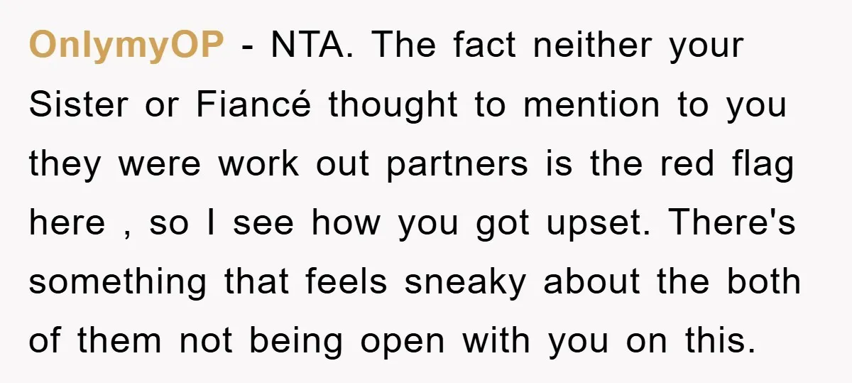 OnlymyOP − NTA. The fact neither your Sister or Fiancé thought to mention to you they were work out partners is the red flag here , so I see how...