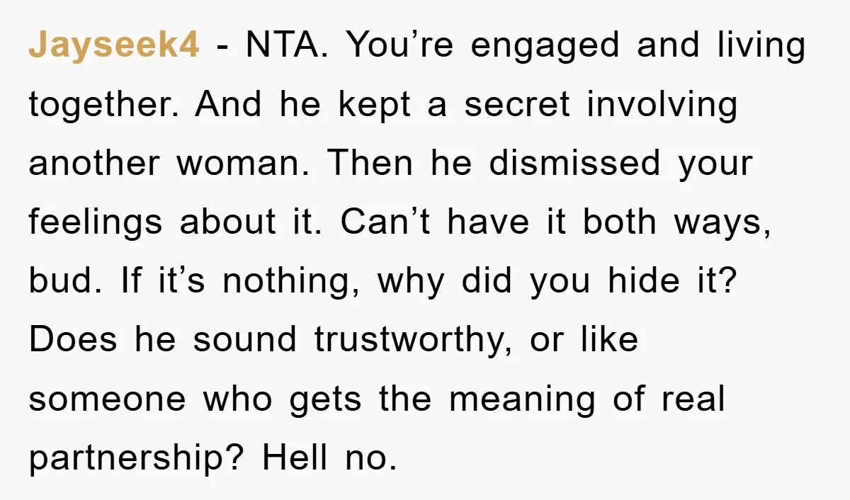 Jayseek4 − NTA. You’re engaged and living together. And he kept a secret involving another woman. Then he dismissed your feelings about it. Can’t have it both ways, bud. If...