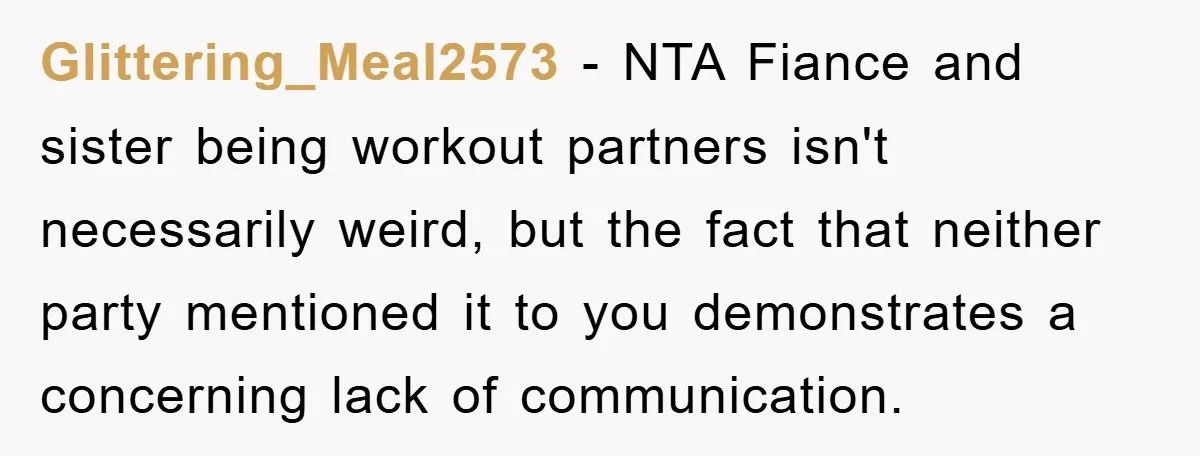 Glittering_Meal2573 − NTA Fiance and sister being workout partners isn't necessarily weird, but the fact that neither party mentioned it to you demonstrates a concerning lack of communication.
