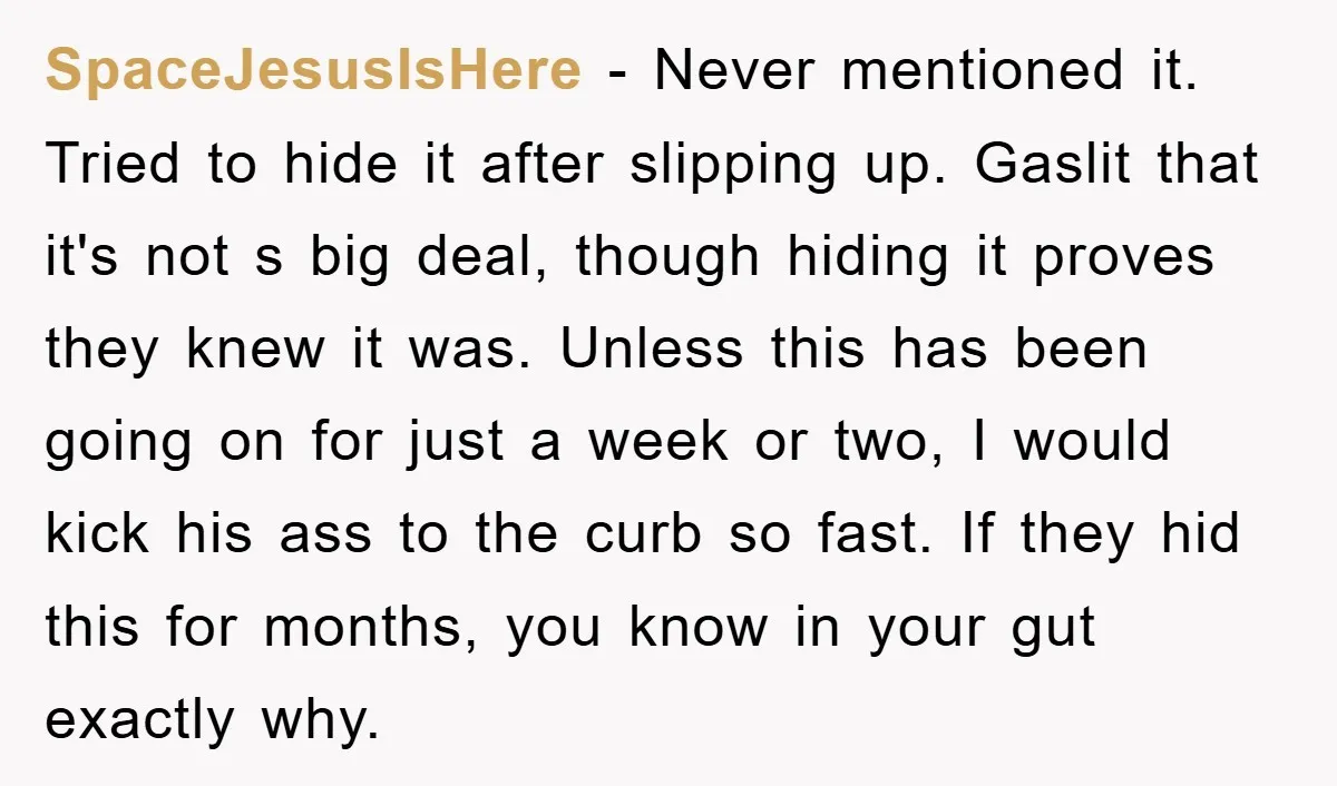 SpaceJesusIsHere − Never mentioned it. Tried to hide it after slipping up. Gaslit that it's not s big deal, though hiding it proves they knew it was. Unless this has...