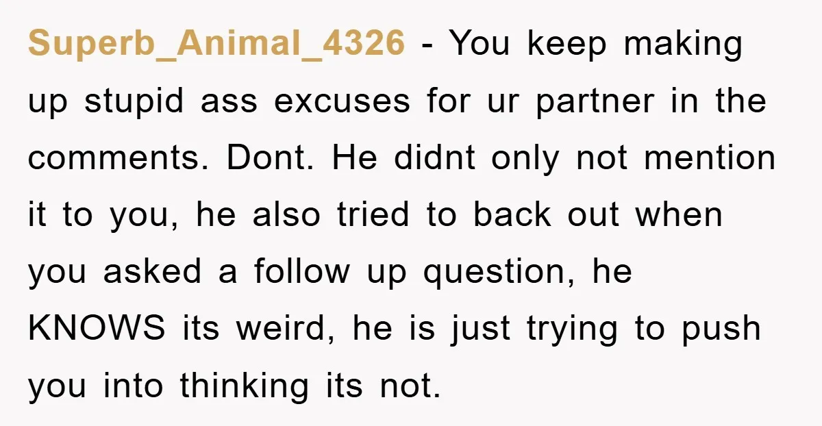 Superb_Animal_4326 − You keep making up stupid ass excuses for ur partner in the comments. Dont. He didnt only not mention it to you, he also tried to back out...
