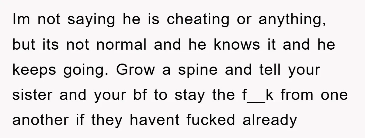Im not saying he is cheating or anything, but its not normal and he knows it and he keeps going. Grow a spine and tell your sister and your bf...