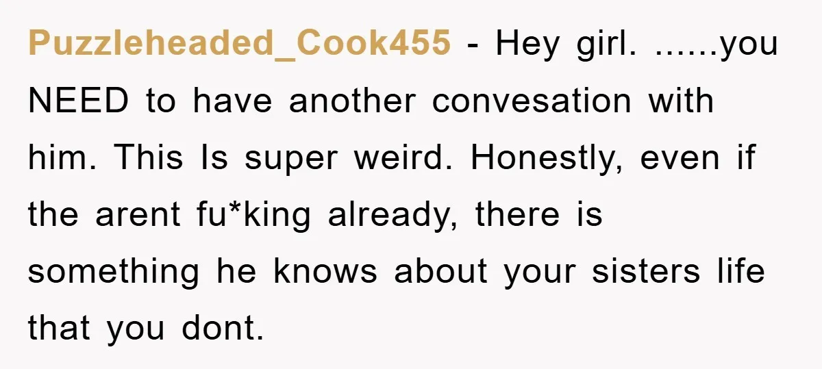 Puzzleheaded_Cook455 − Hey girl. ......you NEED to have another convesation with him. This Is super weird. Honestly, even if the arent fu*king already, there is something he knows about your...