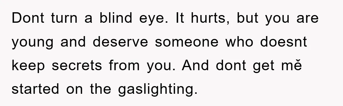 Dont turn a blind eye. It hurts, but you are young and deserve someone who doesnt keep secrets from you. And dont get mě started on the gaslighting.