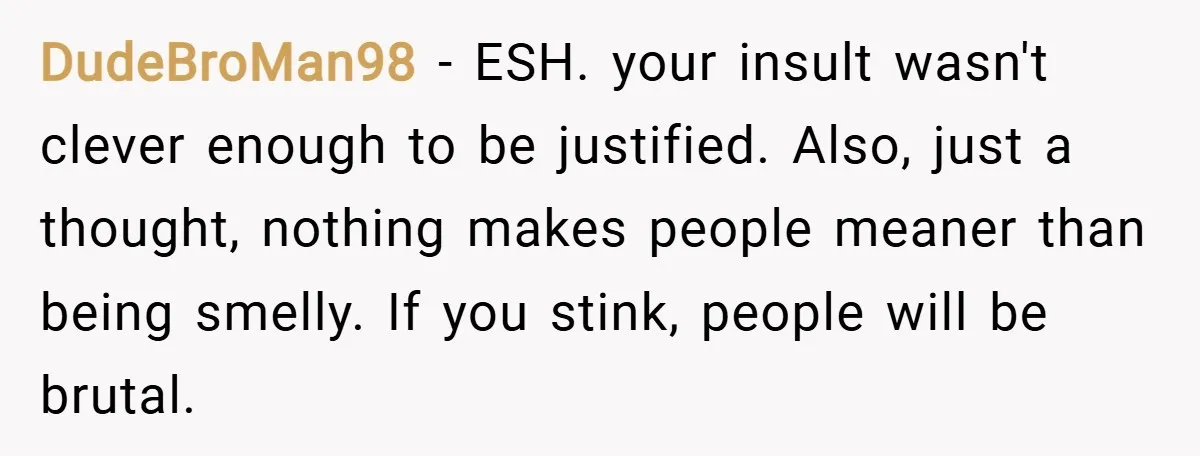 DudeBroMan98 − ESH. your insult wasn't clever enough to be justified. Also, just a thought, nothing makes people meaner than being smelly. If you stink, people will be brutal.