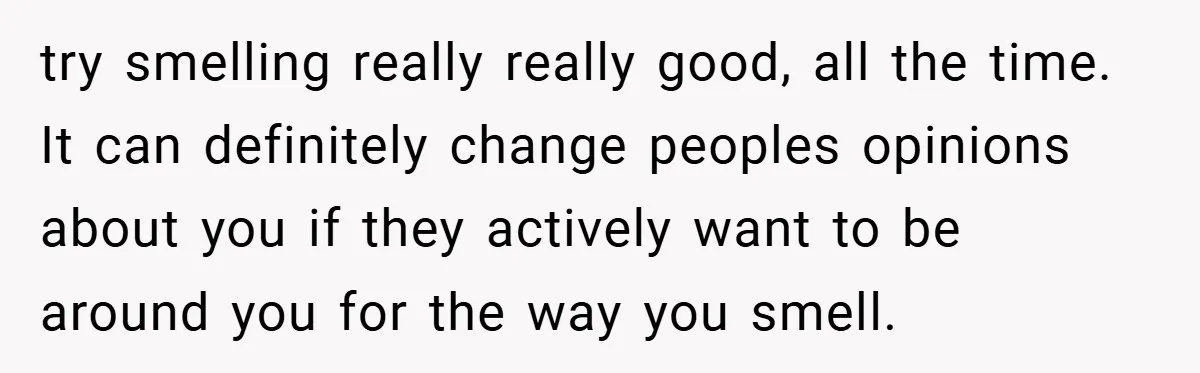 try smelling really really good, all the time. It can definitely change peoples opinions about you if they actively want to be around you for the way you smell.