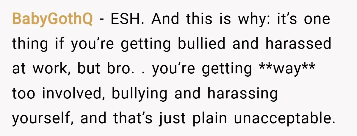 BabyGothQ − ESH. And this is why: it’s one thing if you’re getting bullied and harassed at work, but bro. . you’re getting **way** too involved, bullying and harassing yourself,...