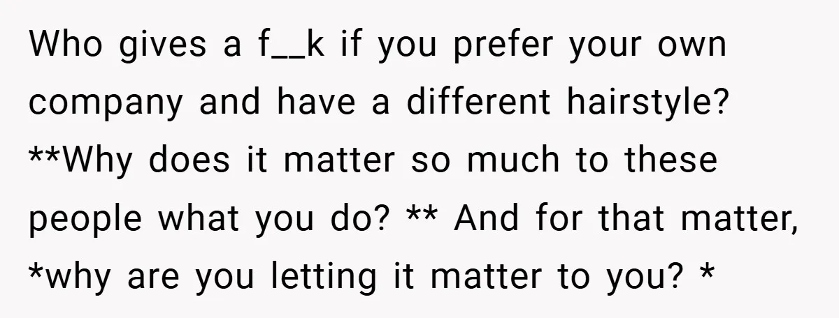 Who gives a f__k if you prefer your own company and have a different hairstyle? **Why does it matter so much to these people what you do? ** And for...