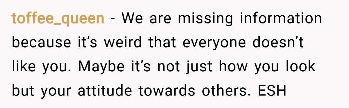 toffee_queen − We are missing information because it’s weird that everyone doesn’t like you. Maybe it’s not just how you look but your attitude towards others. ESH