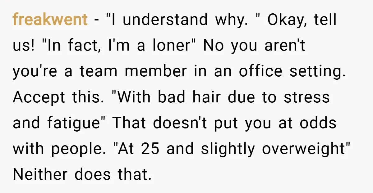 freakwent − "I understand why. " Okay, tell us! "In fact, I'm a loner" No you aren't you're a team member in an office setting. Accept this. "With bad hair...