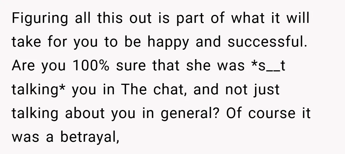 Figuring all this out is part of what it will take for you to be happy and successful. Are you 100% sure that she was *s__t talking* you in The...