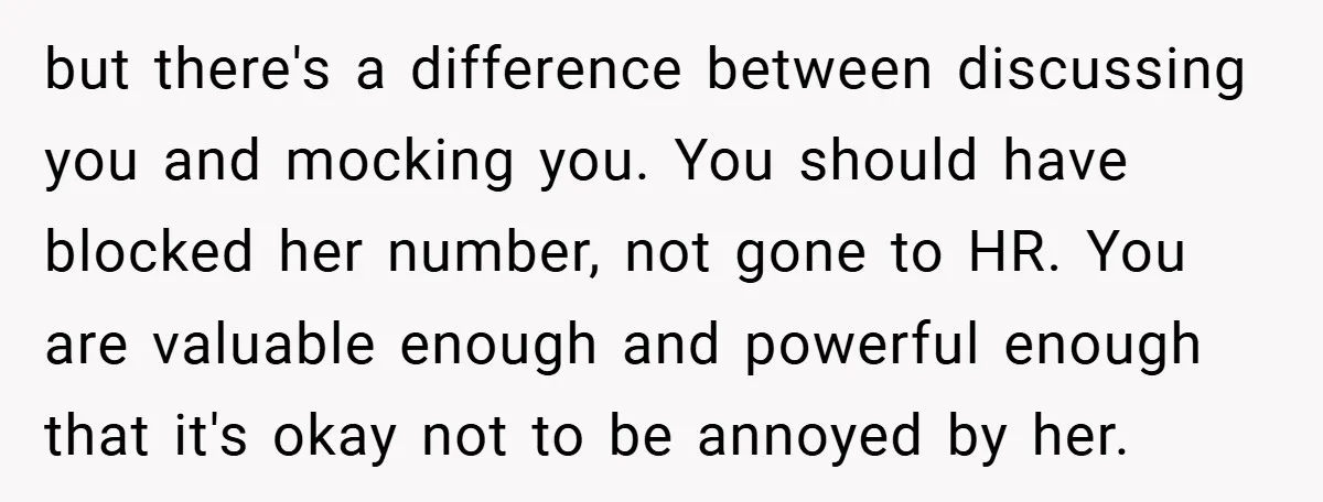 but there's a difference between discussing you and mocking you. You should have blocked her number, not gone to HR. You are valuable enough and powerful enough that it's okay...