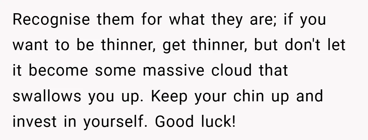 Recognise them for what they are; if you want to be thinner, get thinner, but don't let it become some massive cloud that swallows you up. Keep your chin up...