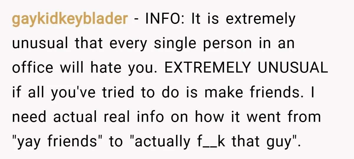 gaykidkeyblader − INFO: It is extremely unusual that every single person in an office will hate you. EXTREMELY UNUSUAL if all you've tried to do is make friends. I need...
