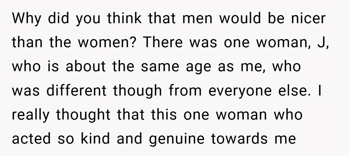 Why did you think that men would be nicer than the women? There was one woman, J, who is about the same age as me, who was different though from...