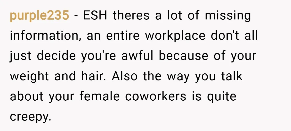 purple235 − ESH theres a lot of missing information, an entire workplace don't all just decide you're awful because of your weight and hair. Also the way you talk about...