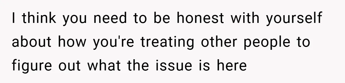 I think you need to be honest with yourself about how you're treating other people to figure out what the issue is here