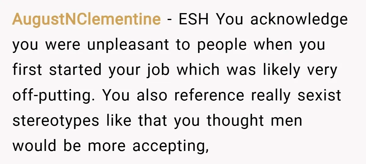 AugustNClementine − ESH You acknowledge you were unpleasant to people when you first started your job which was likely very off-putting. You also reference really sexist stereotypes like that you...