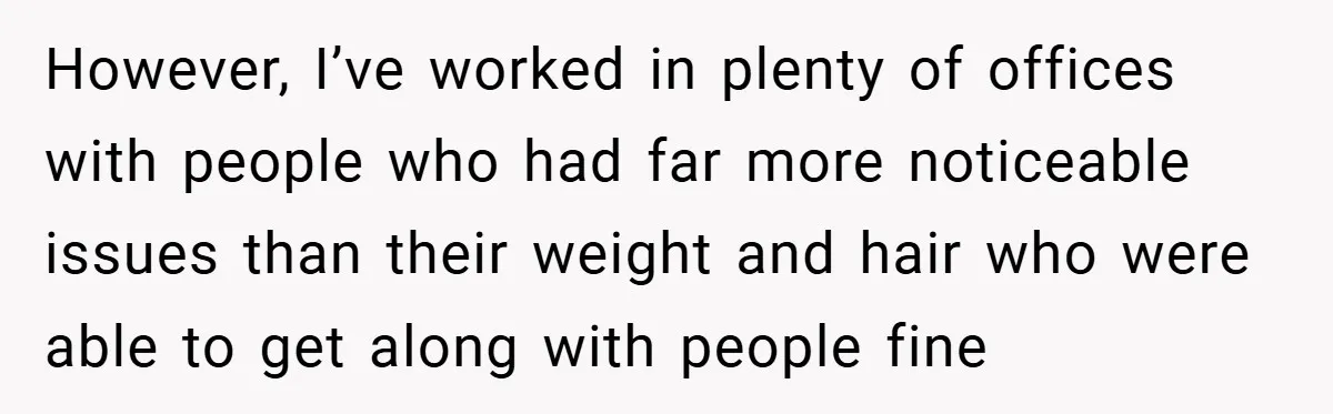 However, I’ve worked in plenty of offices with people who had far more noticeable issues than their weight and hair who were able to get along with people fine