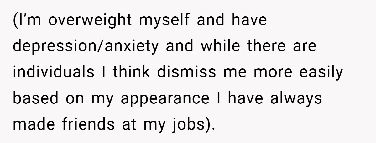 (I’m overweight myself and have depression/anxiety and while there are individuals I think dismiss me more easily based on my appearance I have always made friends at my jobs).