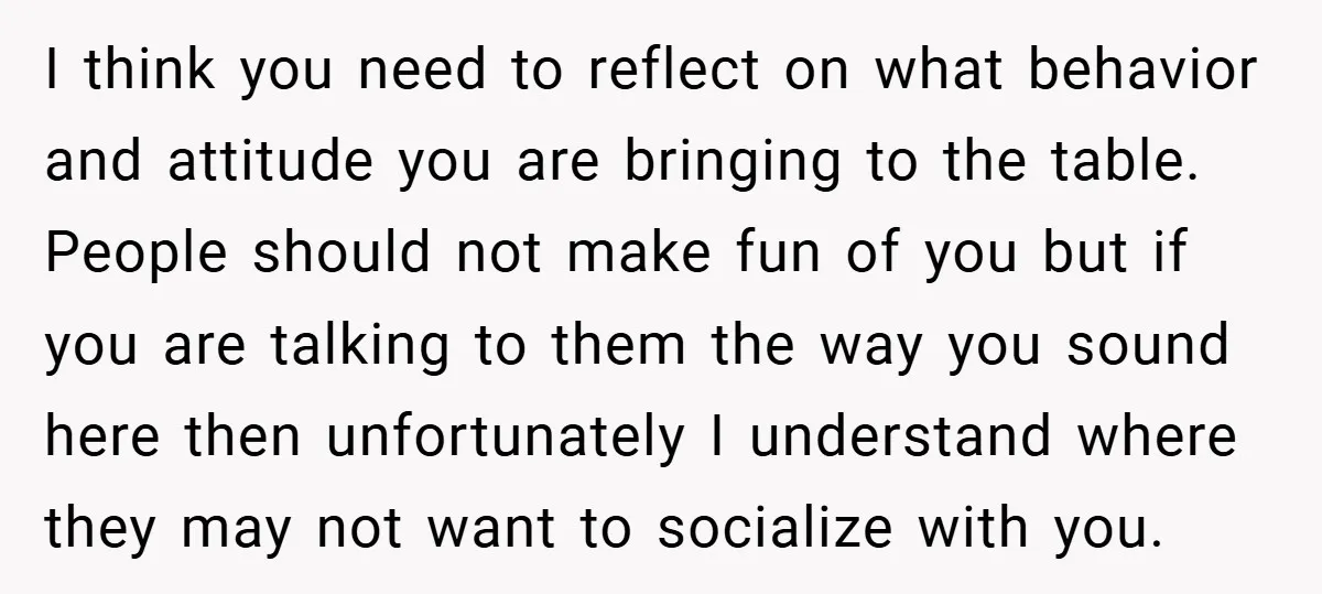 I think you need to reflect on what behavior and attitude you are bringing to the table. People should not make fun of you but if you are talking to...