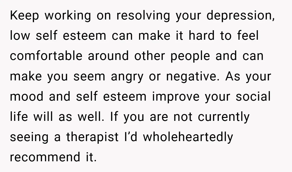 Keep working on resolving your depression, low self esteem can make it hard to feel comfortable around other people and can make you seem angry or negative. As your mood...