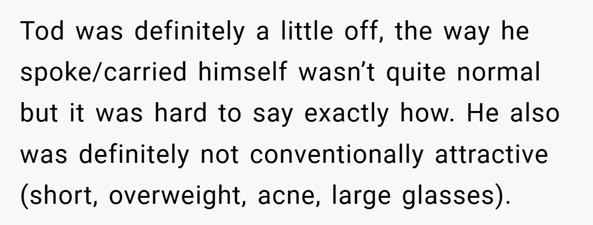 Tod was definitely a little off, the way he spoke/carried himself wasn’t quite normal but it was hard to say exactly how. He also was definitely not conventionally attractive (short,...